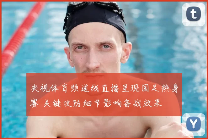 央视体育频道线直播呈现国足热身赛 关键攻防细节影响备战效果