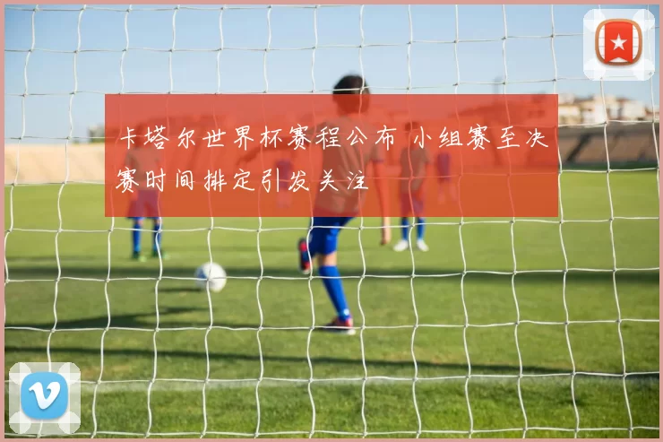 卡塔尔世界杯赛程公布 小组赛至决赛时间排定引发关注