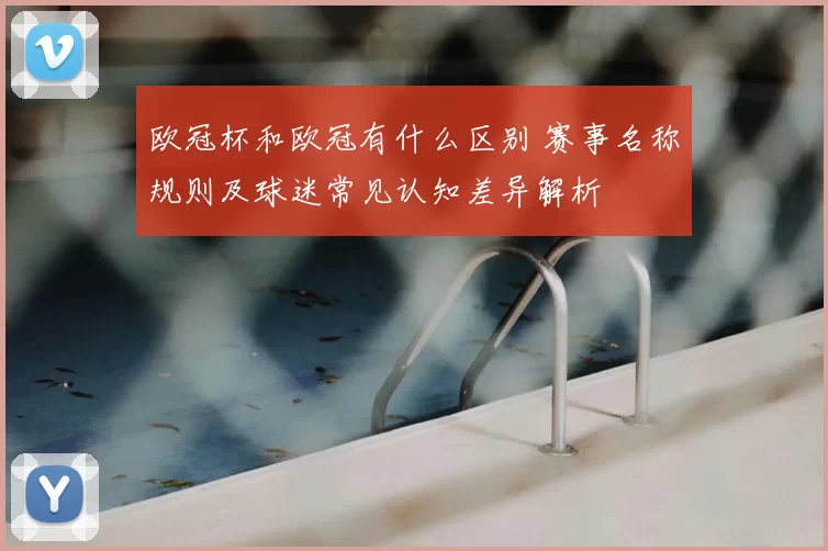 欧冠杯和欧冠有什么区别 赛事名称规则及球迷常见认知差异解析