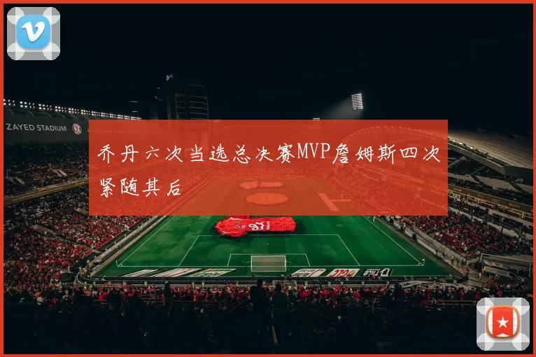 乔丹六次当选总决赛MVP詹姆斯四次紧随其后