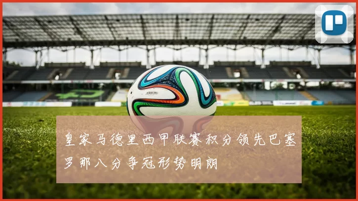 皇家马德里西甲联赛积分领先巴塞罗那八分争冠形势明朗