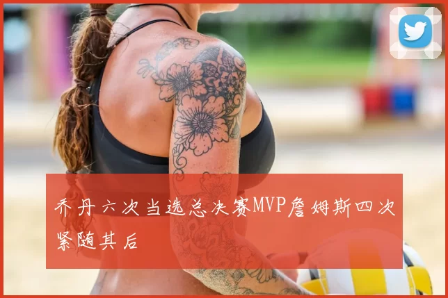 乔丹六次当选总决赛MVP詹姆斯四次紧随其后
