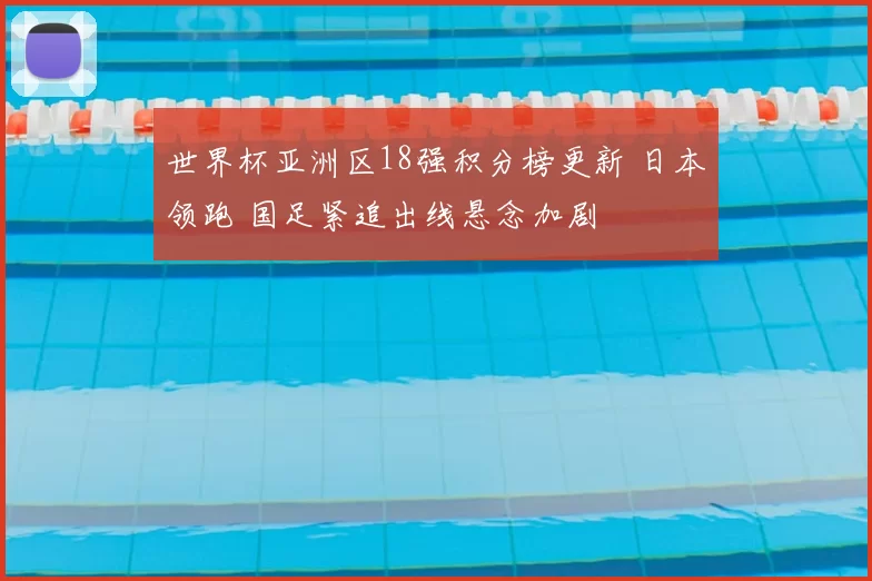 世界杯亚洲区18强积分榜更新 日本领跑 国足紧追出线悬念加剧
