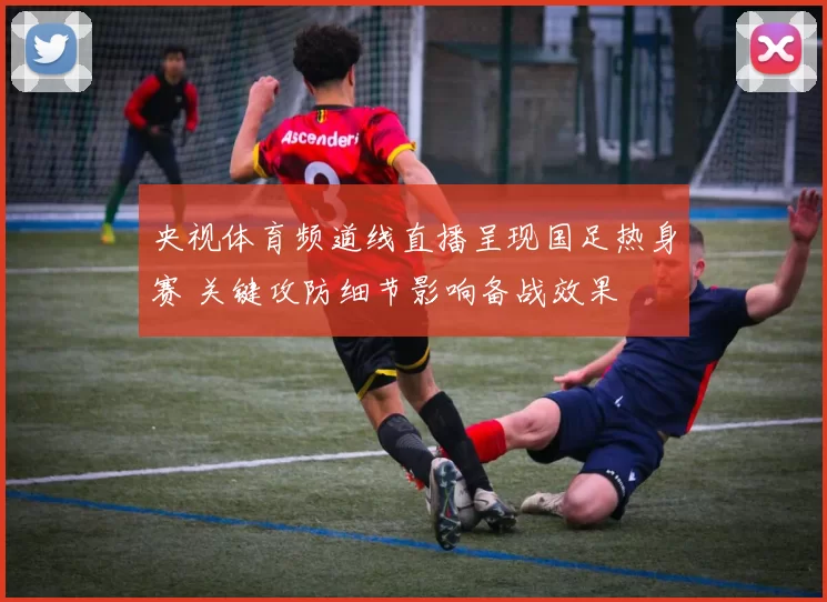 央视体育频道线直播呈现国足热身赛 关键攻防细节影响备战效果