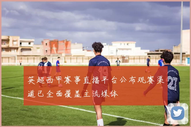 英超西甲赛事直播平台公布观赛渠道已全面覆盖主流媒体