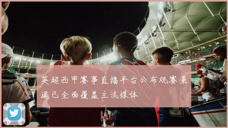 英超西甲赛事直播平台公布观赛渠道已全面覆盖主流媒体