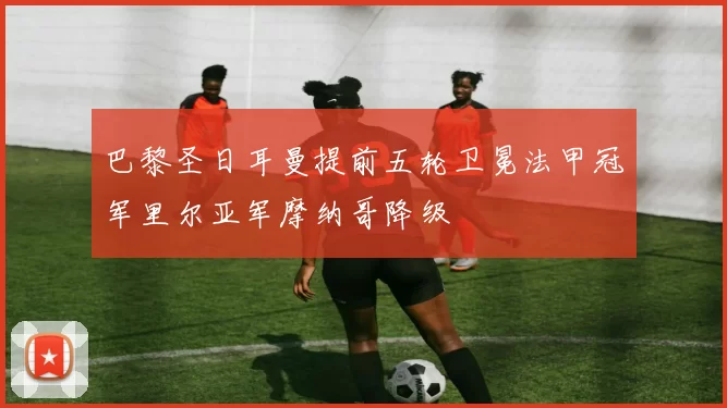 巴黎圣日耳曼提前五轮卫冕法甲冠军里尔亚军摩纳哥降级