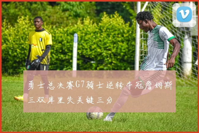 勇士总决赛G7骑士逆转夺冠詹姆斯三双库里失关键三分