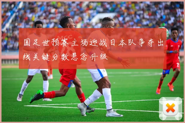 国足世预赛主场迎战日本队争夺出线关键分数悬念升级