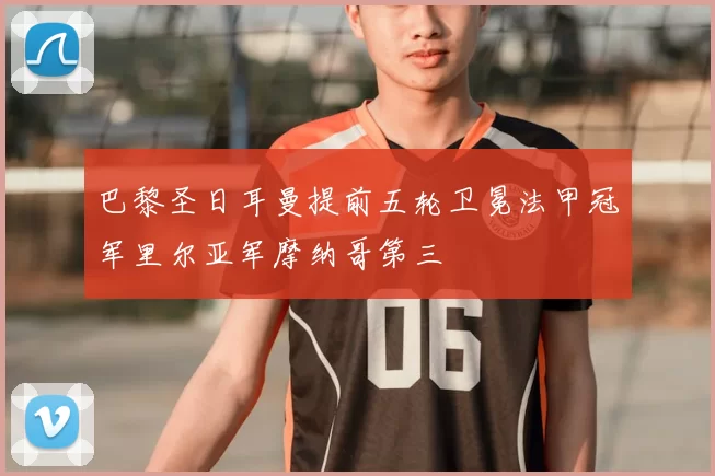 巴黎圣日耳曼提前五轮卫冕法甲冠军里尔亚军摩纳哥第三