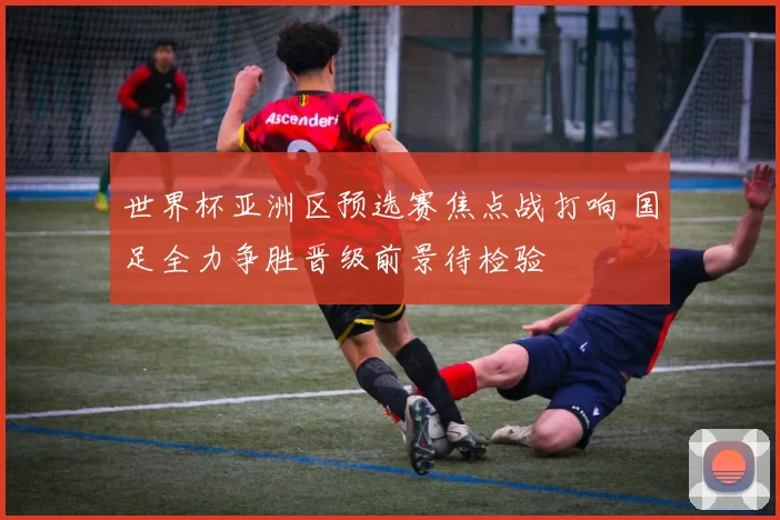 世界杯亚洲区预选赛焦点战打响 国足全力争胜晋级前景待检验